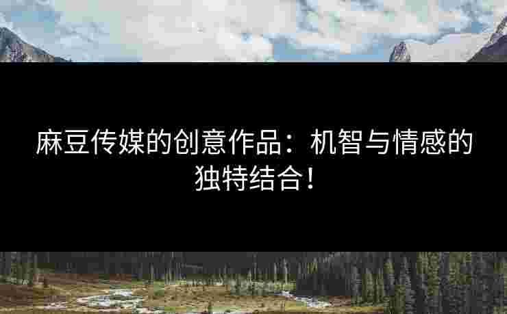 麻豆传媒的创意作品：机智与情感的独特结合！