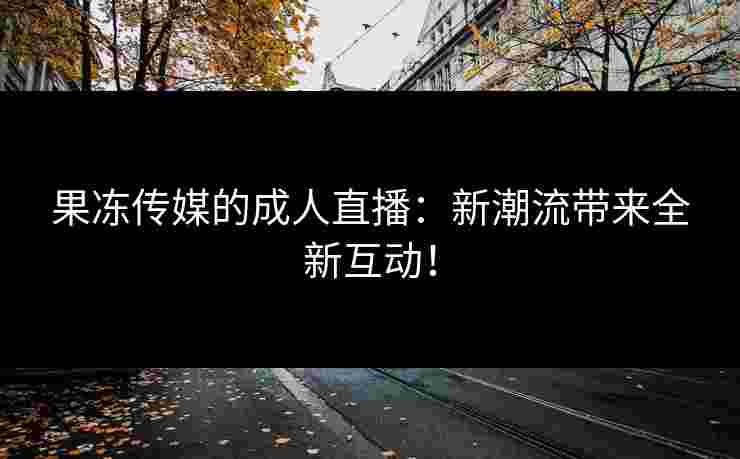 果冻传媒的成人直播：新潮流带来全新互动！