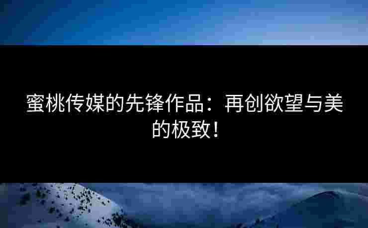 蜜桃传媒的先锋作品：再创欲望与美的极致！