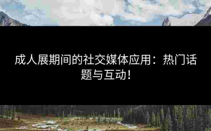 成人展期间的社交媒体应用：热门话题与互动！
