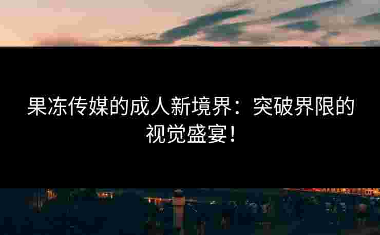 果冻传媒的成人新境界：突破界限的视觉盛宴！