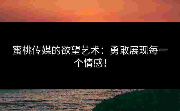 蜜桃传媒的欲望艺术：勇敢展现每一个情感！