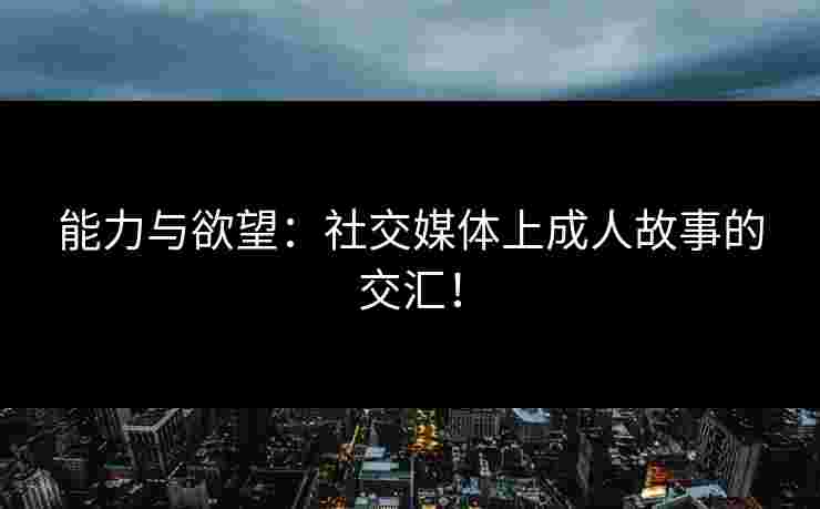 能力与欲望：社交媒体上成人故事的交汇！