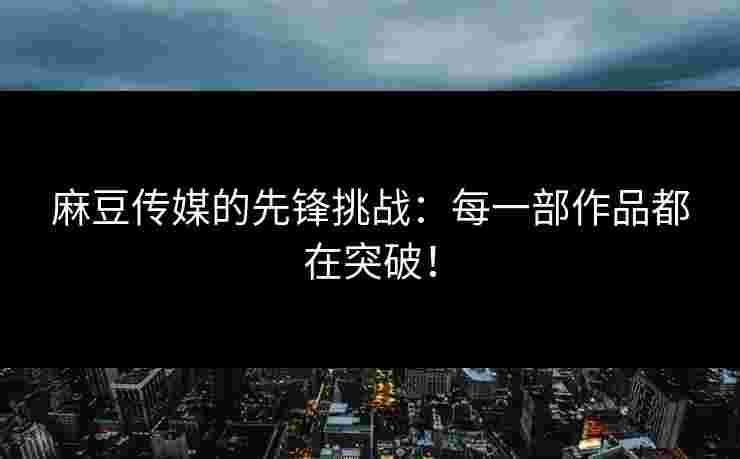 麻豆传媒的先锋挑战：每一部作品都在突破！