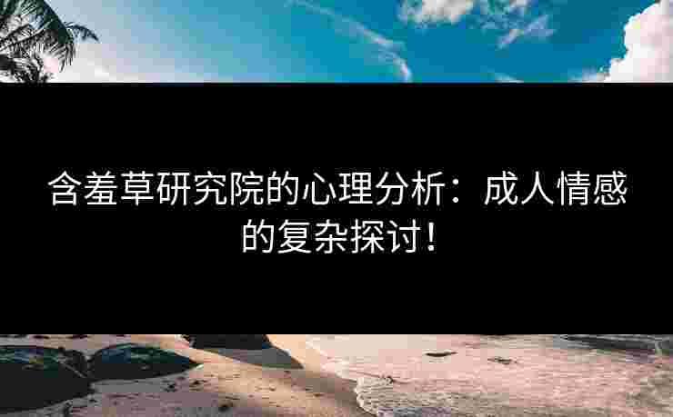 含羞草研究院的心理分析：成人情感的复杂探讨！