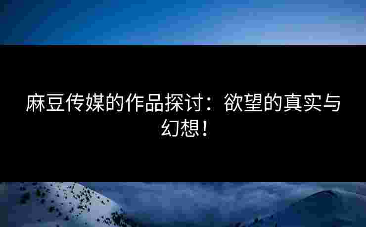 麻豆传媒的作品探讨：欲望的真实与幻想！