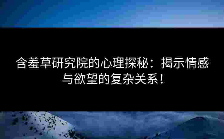 含羞草研究院的心理探秘：揭示情感与欲望的复杂关系！