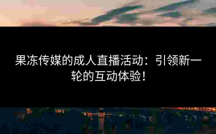 果冻传媒的成人直播活动：引领新一轮的互动体验！