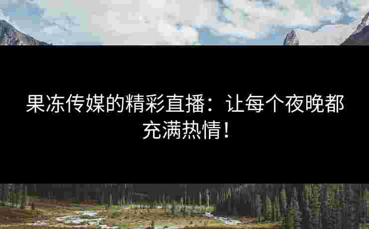果冻传媒的精彩直播：让每个夜晚都充满热情！
