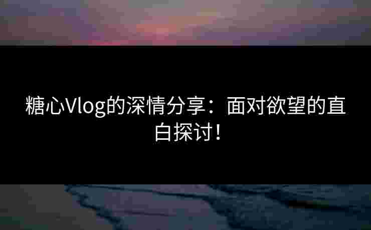 糖心Vlog的深情分享：面对欲望的直白探讨！