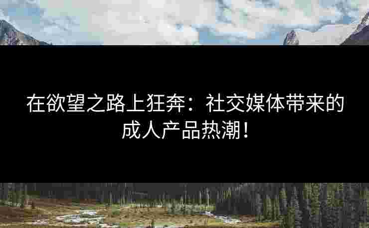 在欲望之路上狂奔：社交媒体带来的成人产品热潮！