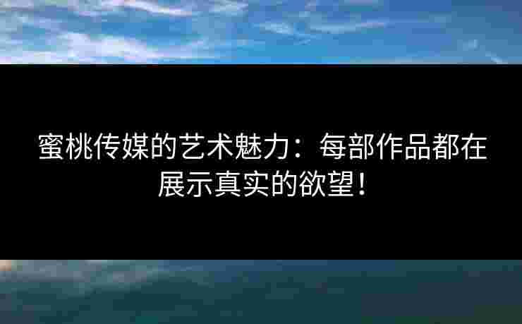 蜜桃传媒的艺术魅力：每部作品都在展示真实的欲望！