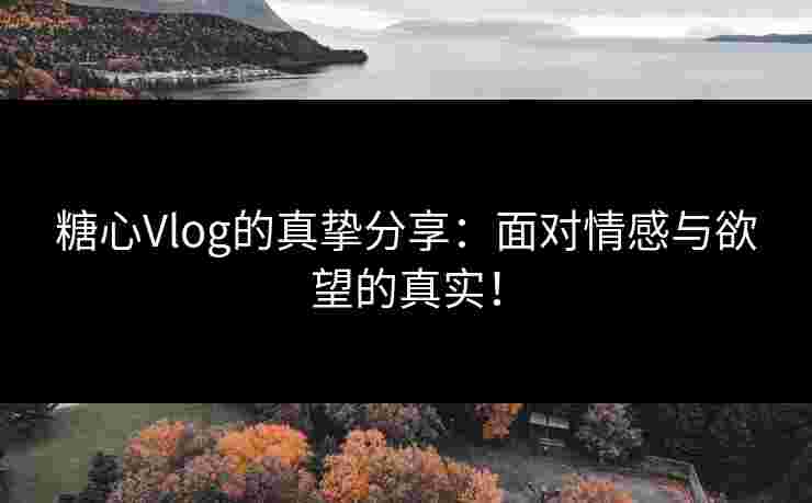 糖心Vlog的真挚分享：面对情感与欲望的真实！