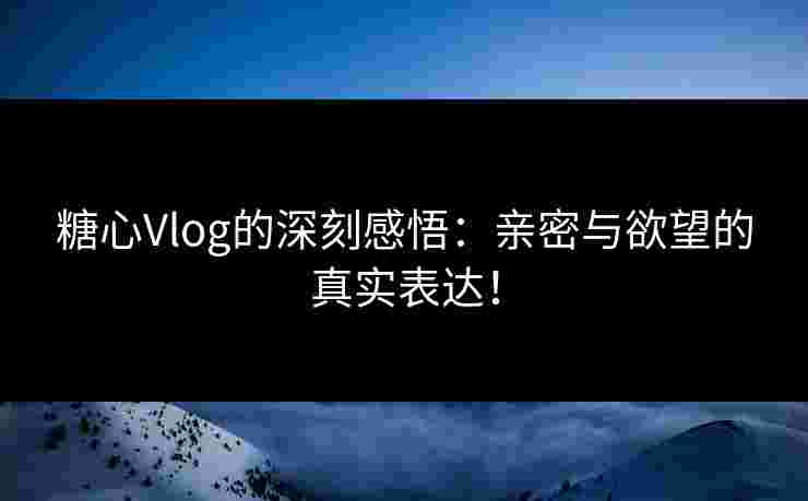 糖心Vlog的深刻感悟:亲密与欲望的真实表达! 糖心Vlog的深刻感悟:亲密与欲望的真实表达!
