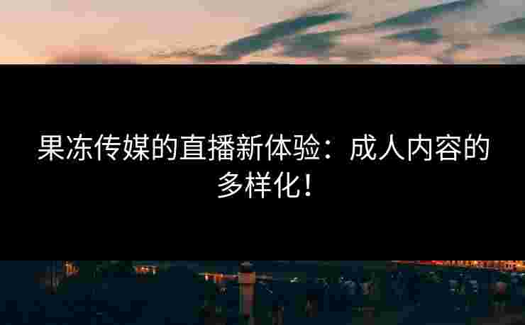 果冻传媒的直播新体验:成人内容的多样化! 果冻传媒的直播新体验:成人内容的多样化!