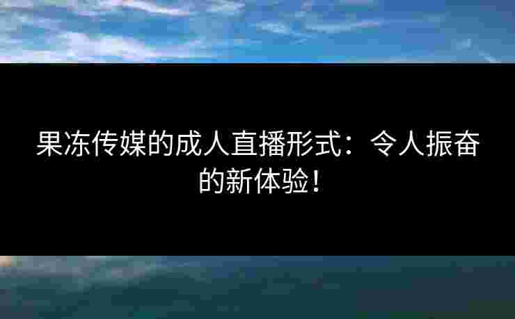 果冻传媒的成人直播形式:令人振奋的新体验! 果冻传媒的成人直播形式:令人振奋的新体验!