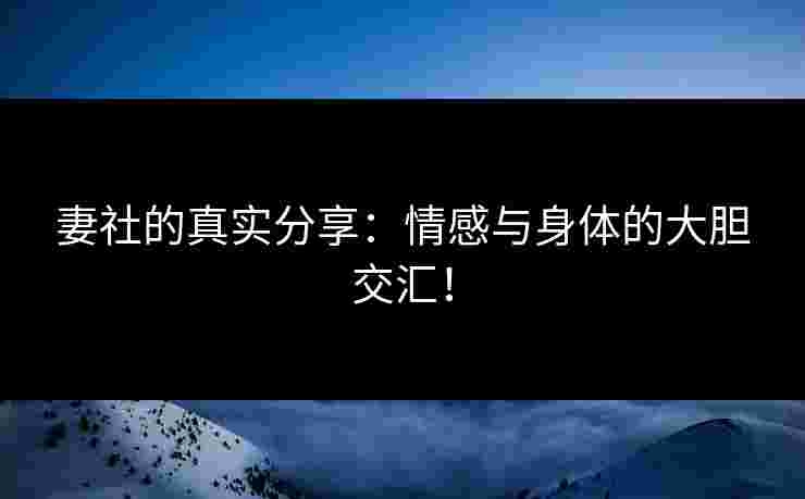 妻社的真实分享：情感与身体的大胆交汇！
