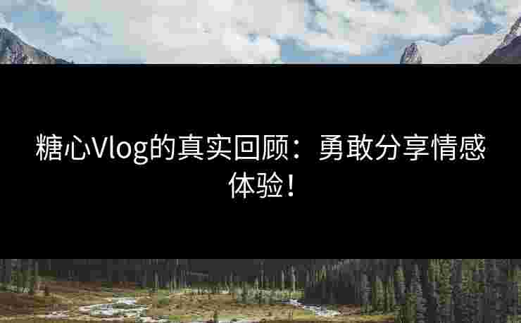 糖心Vlog的真实回顾：勇敢分享情感体验！