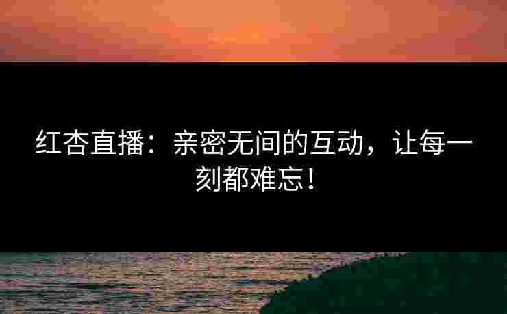 红杏直播：亲密无间的互动，让每一刻都难忘！