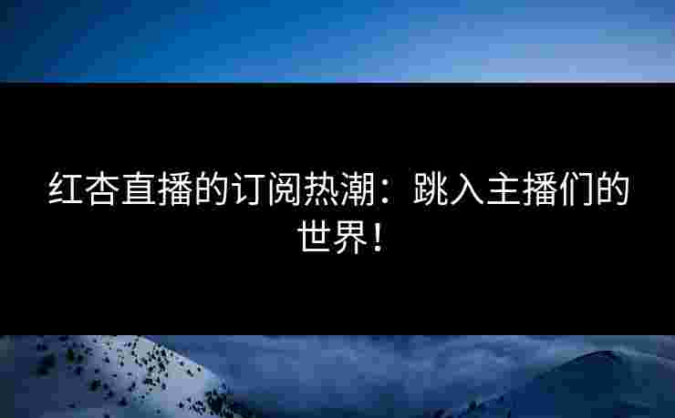 红杏直播的订阅热潮：跳入主播们的世界！