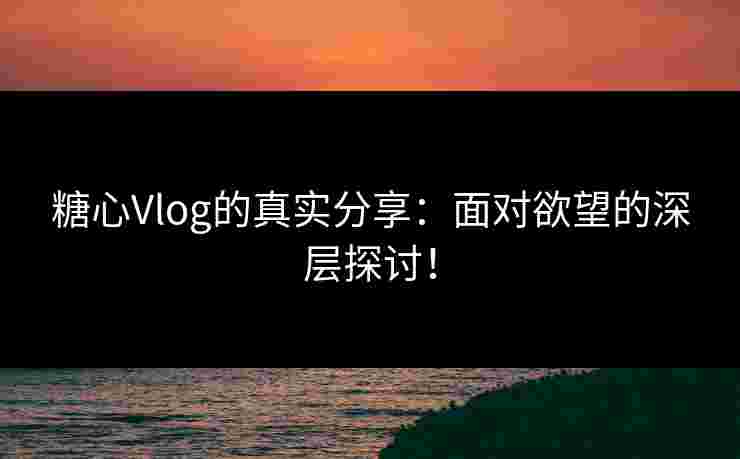 糖心Vlog的真实分享：面对欲望的深层探讨！