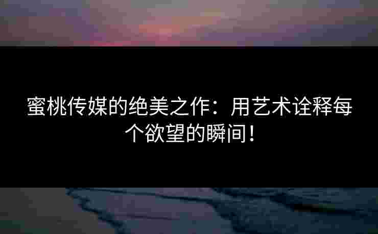 蜜桃传媒的绝美之作：用艺术诠释每个欲望的瞬间！
