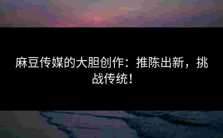 麻豆传媒的大胆创作：推陈出新，挑战传统！