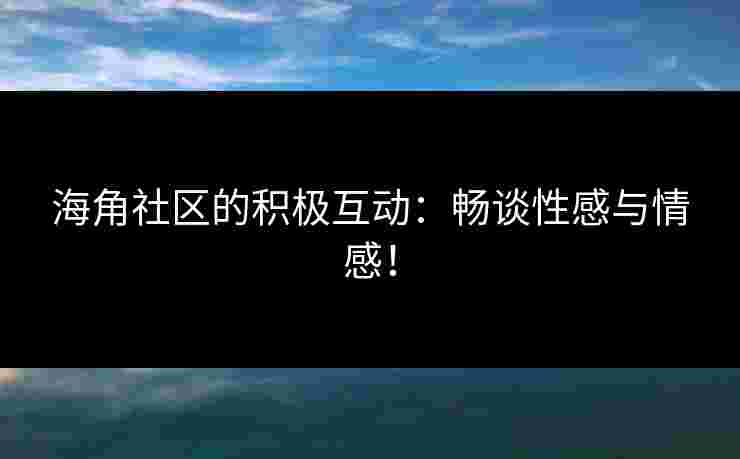 海角社区的积极互动：畅谈性感与情感！