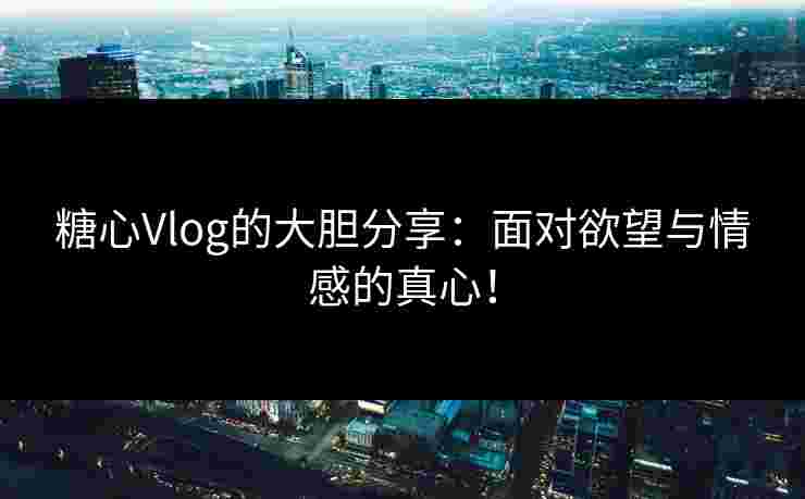 糖心Vlog的大胆分享：面对欲望与情感的真心！