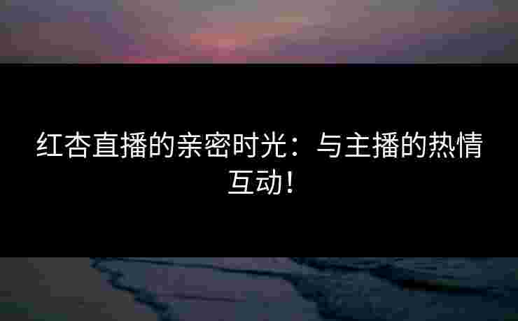 红杏直播的亲密时光：与主播的热情互动！