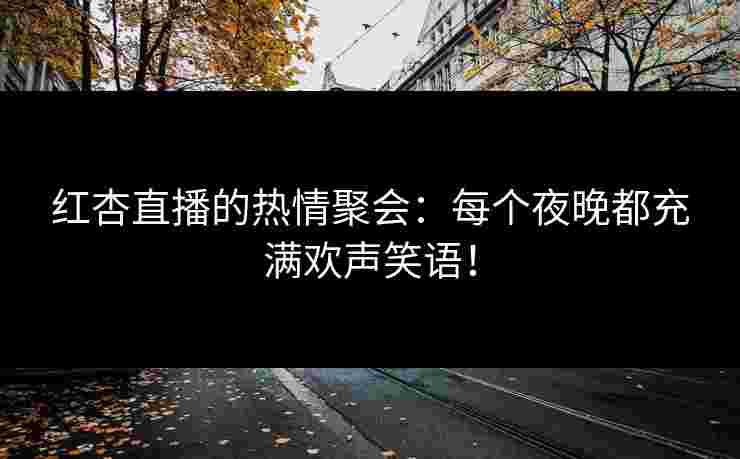 红杏直播的热情聚会：每个夜晚都充满欢声笑语！