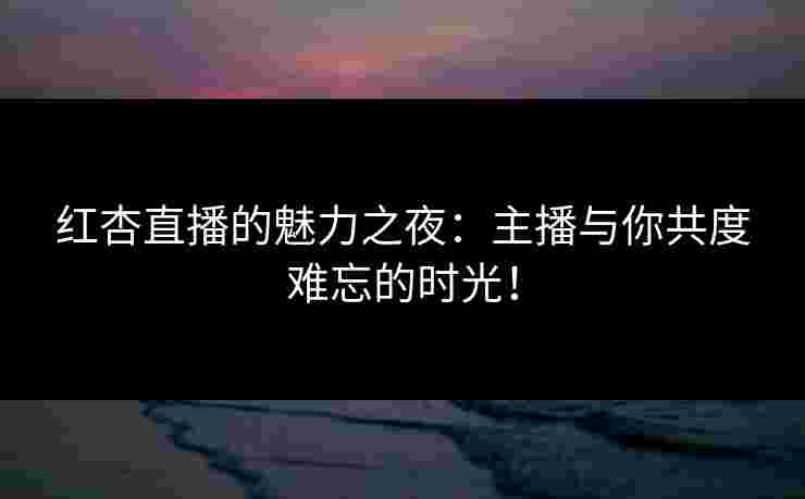 红杏直播的魅力之夜：主播与你共度难忘的时光！