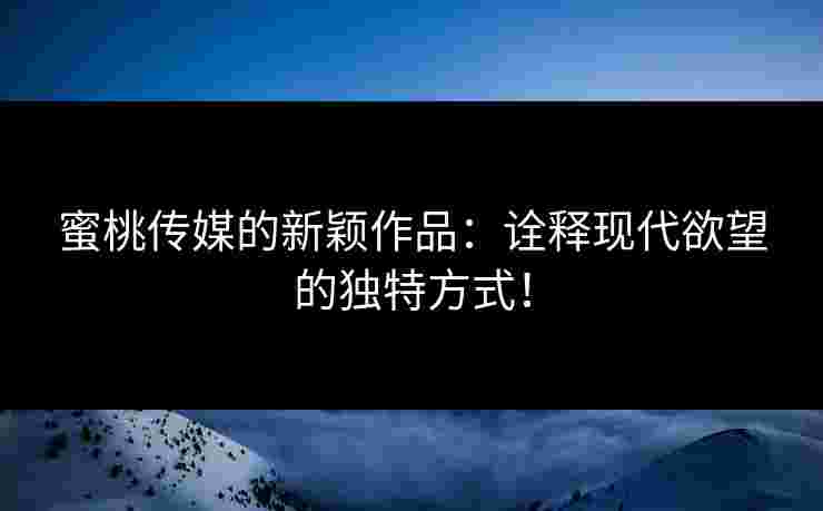 蜜桃传媒的新颖作品：诠释现代欲望的独特方式！
