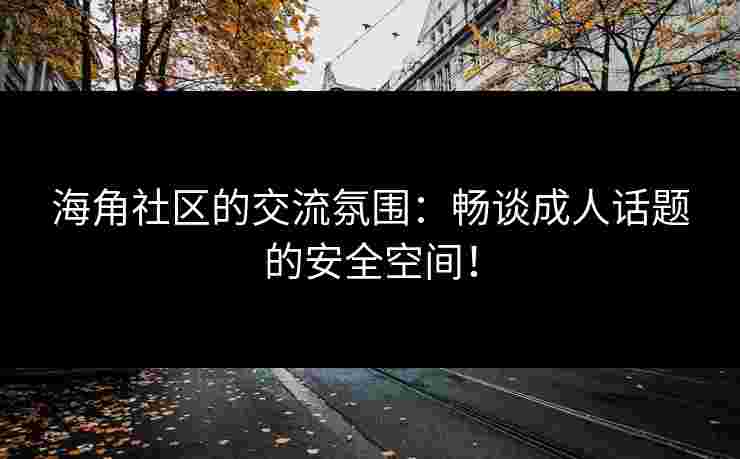 海角社区的交流氛围：畅谈成人话题的安全空间！