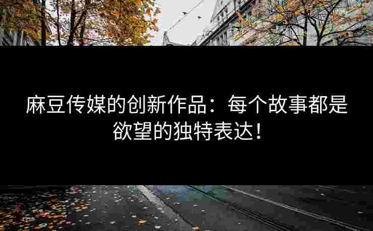 麻豆传媒的创新作品：每个故事都是欲望的独特表达！