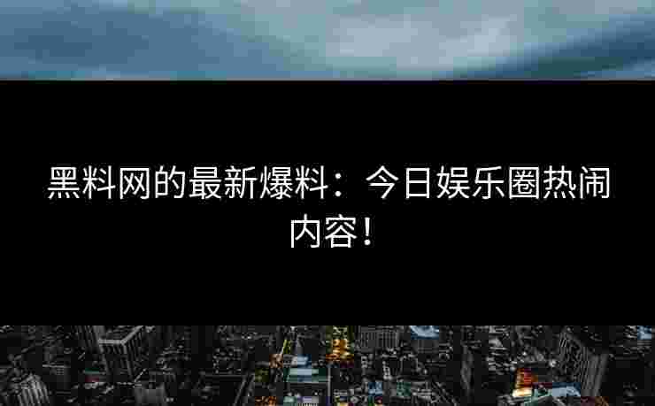 黑料网的最新爆料：今日娱乐圈热闹内容！