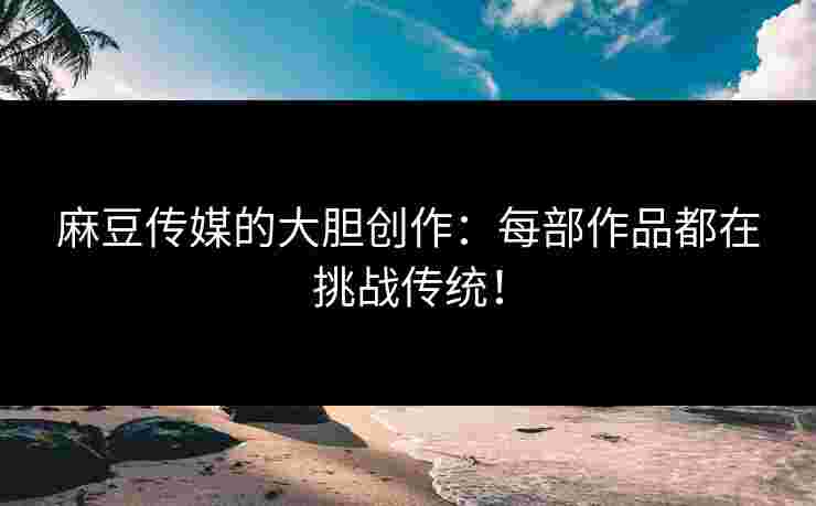麻豆传媒的大胆创作：每部作品都在挑战传统！