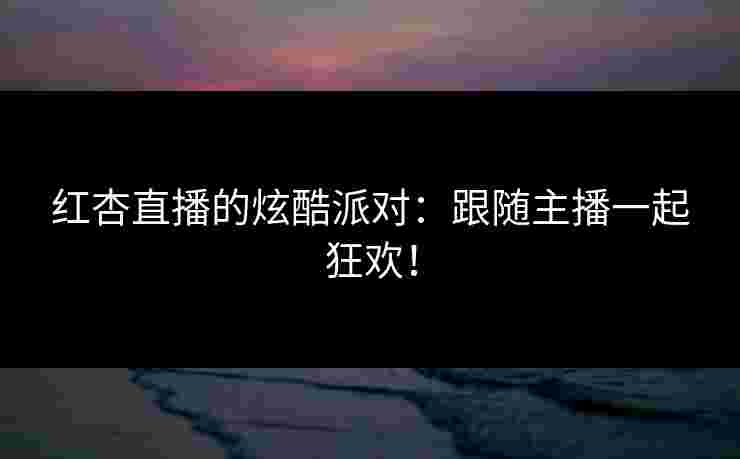 红杏直播的炫酷派对：跟随主播一起狂欢！