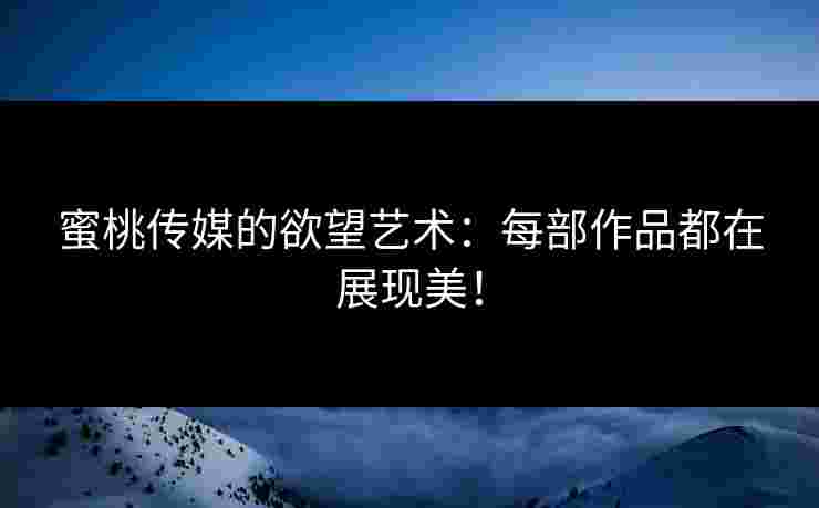 蜜桃传媒的欲望艺术：每部作品都在展现美！