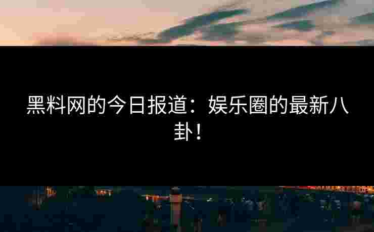 黑料网的今日报道：娱乐圈的最新八卦！