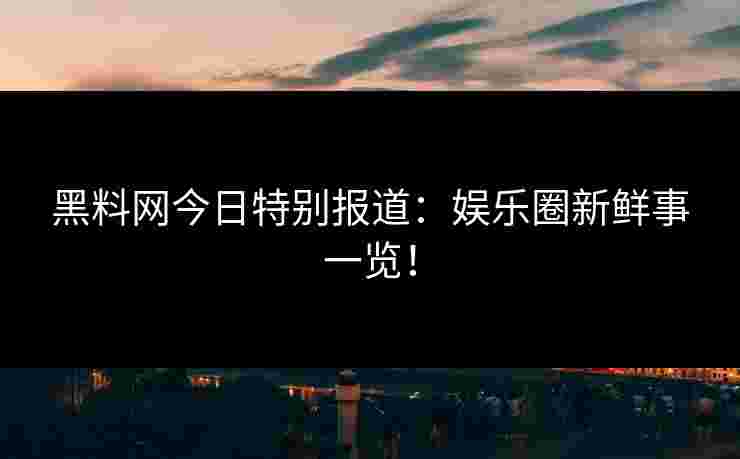 黑料网今日特别报道：娱乐圈新鲜事一览！