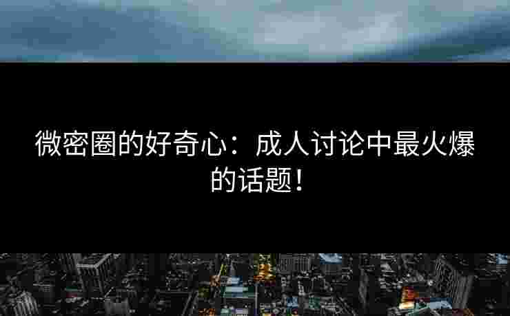 微密圈的好奇心：成人讨论中最火爆的话题！