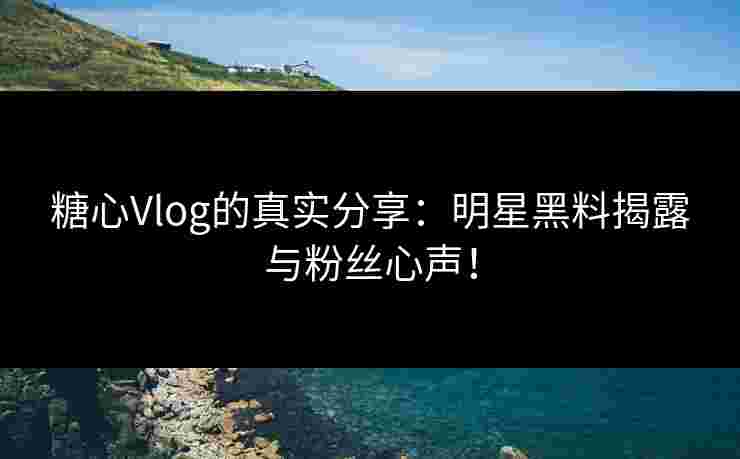 糖心Vlog的真实分享：明星黑料揭露与粉丝心声！
