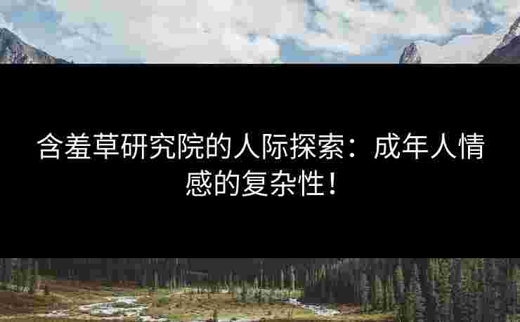 含羞草研究院的人际探索：成年人情感的复杂性！