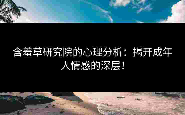 含羞草研究院的心理分析：揭开成年人情感的深层！