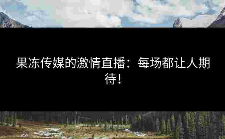 果冻传媒的激情直播：每场都让人期待！