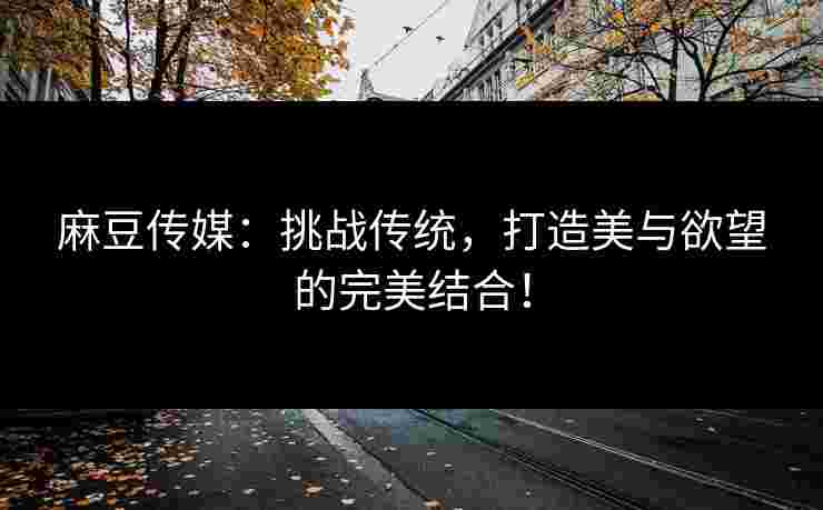 麻豆传媒：挑战传统，打造美与欲望的完美结合！