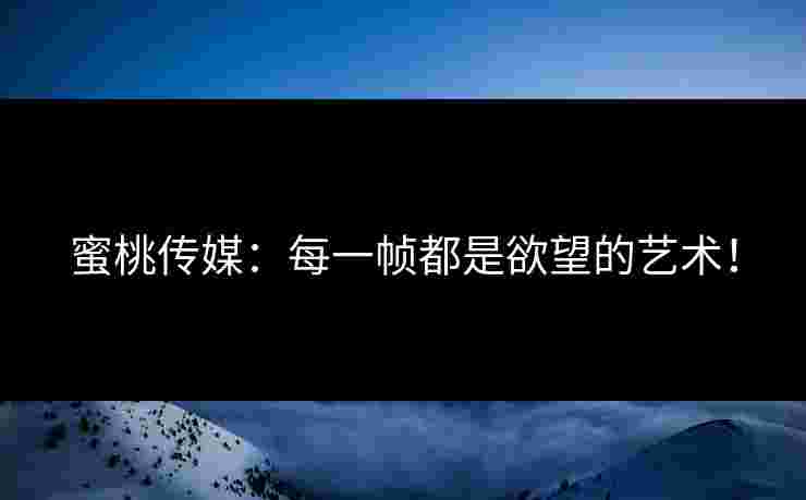 蜜桃传媒：每一帧都是欲望的艺术！