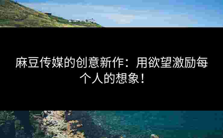 麻豆传媒的创意新作：用欲望激励每个人的想象！