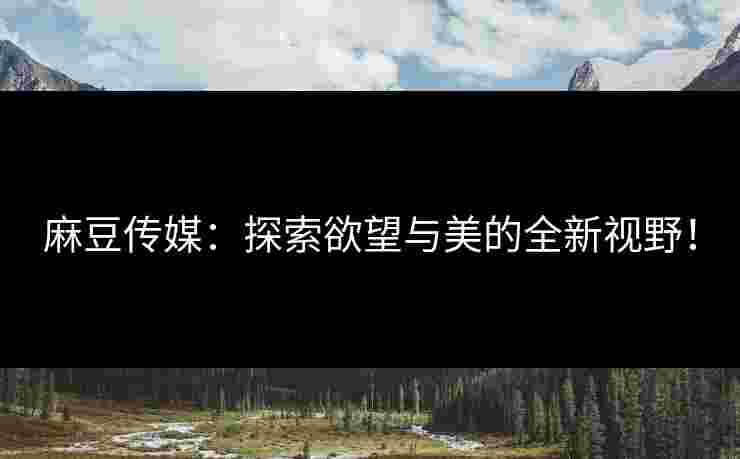 麻豆传媒：探索欲望与美的全新视野！